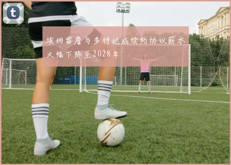 埃姆雷詹与多特达成续约协议薪水大幅下降至2028年
