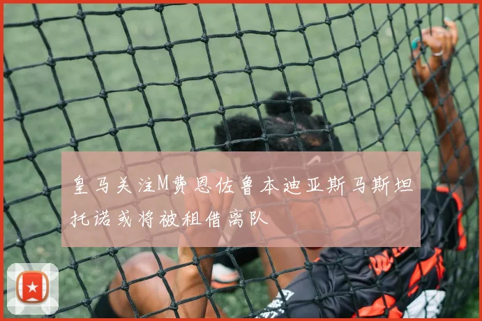 皇马关注M费恩佐鲁本迪亚斯马斯坦托诺或将被租借离队