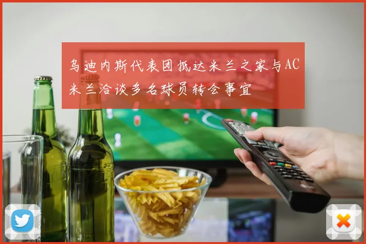 乌迪内斯代表团抵达米兰之家与AC米兰洽谈多名球员转会事宜
