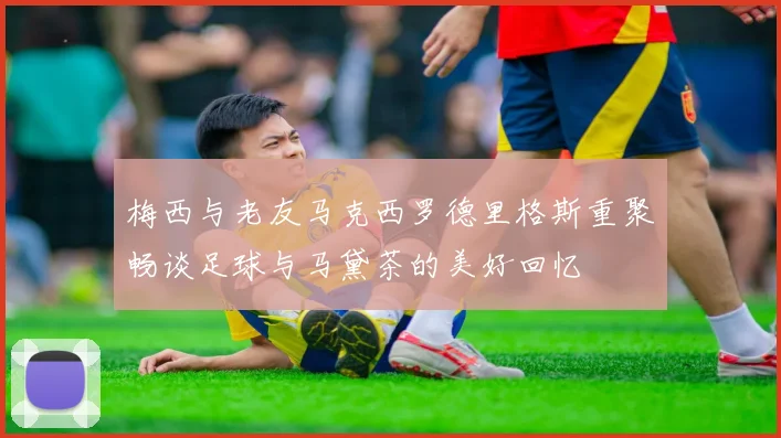 梅西与老友马克西罗德里格斯重聚畅谈足球与马黛茶的美好回忆