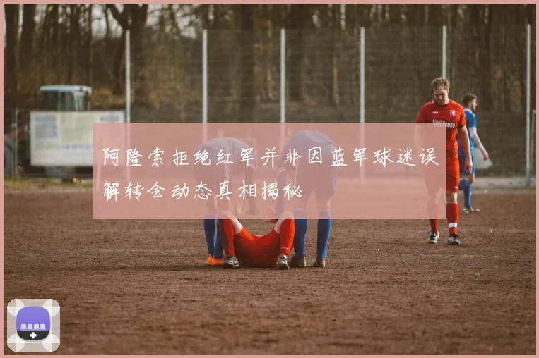 阿隆索拒绝红军并非因蓝军球迷误解转会动态真相揭秘