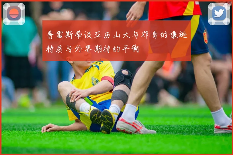 普雷斯蒂谈亚历山大与邓肯的谦逊特质与外界期待的平衡