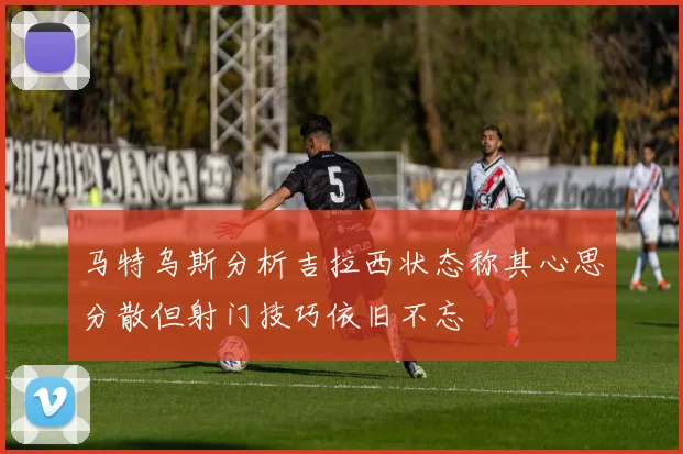 马特乌斯分析吉拉西状态称其心思分散但射门技巧依旧不忘