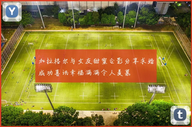 加拉格尔与女友甜蜜合影分享求婚成功喜讯幸福满满令人羡慕