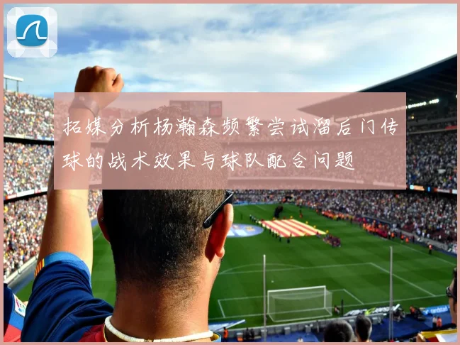拓媒分析杨瀚森频繁尝试溜后门传球的战术效果与球队配合问题