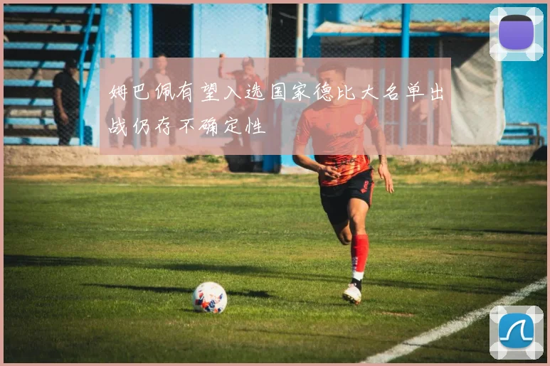 姆巴佩有望入选国家德比大名单出战仍存不确定性