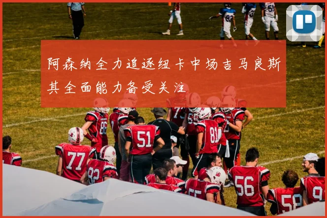 阿森纳全力追逐纽卡中场吉马良斯其全面能力备受关注