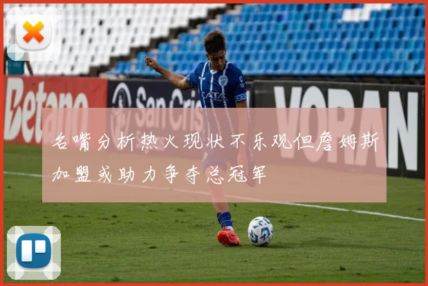 名嘴分析热火现状不乐观但詹姆斯加盟或助力争夺总冠军