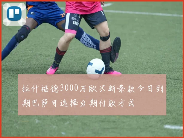 拉什福德3000万欧买断条款今日到期巴萨可选择分期付款方式