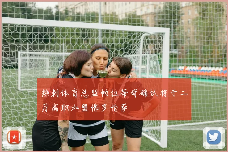 热刺体育总监帕拉蒂奇确认将于二月离职加盟佛罗伦萨