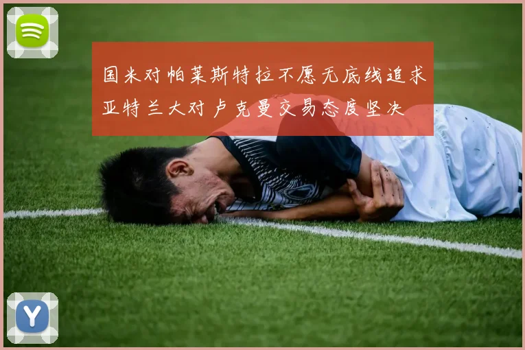 国米对帕莱斯特拉不愿无底线追求亚特兰大对卢克曼交易态度坚决