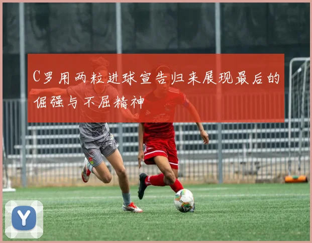 C罗用两粒进球宣告归来展现最后的倔强与不屈精神