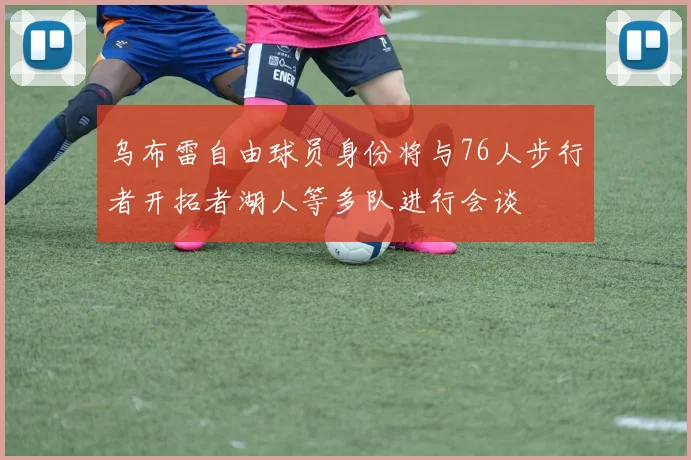 乌布雷自由球员身份将与76人步行者开拓者湖人等多队进行会谈