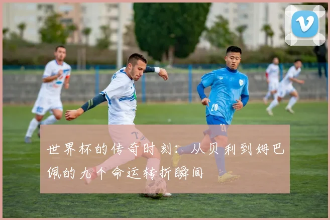 世界杯的传奇时刻：从贝利到姆巴佩的九个命运转折瞬间